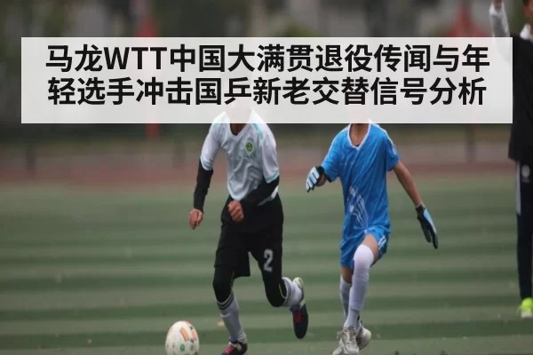 马龙WTT中国大满贯退役传闻与年轻选手冲击国乒新老交替信号分析