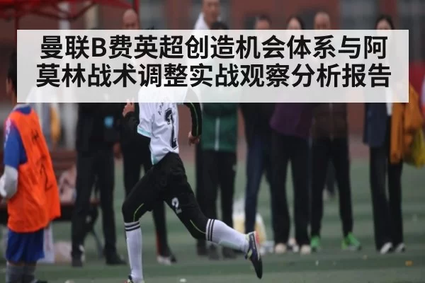 曼联B费英超创造机会体系与阿莫林战术调整实战观察分析报告